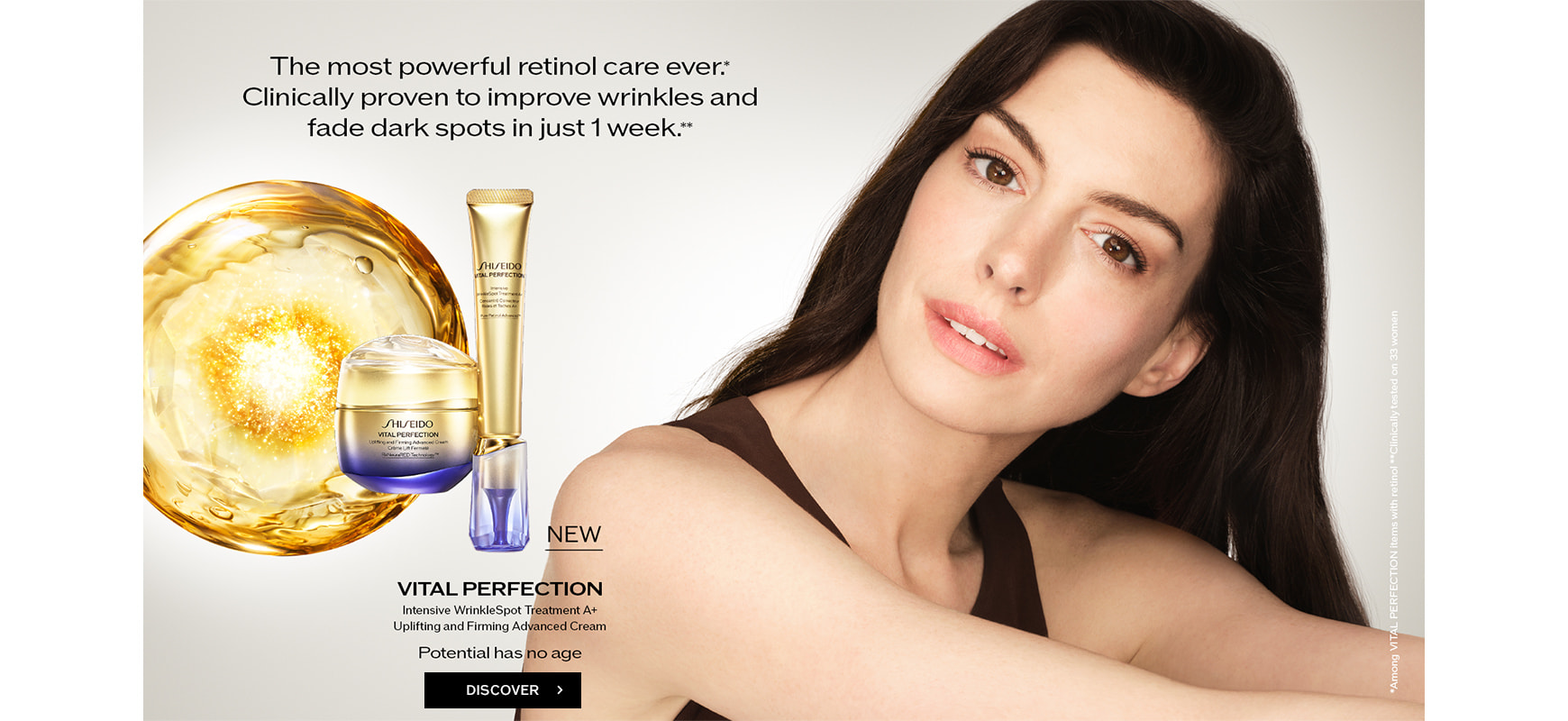 The most powerful retinol care ever.* Clinically proven to improve wrinkles and fade dark spots in just 1 week. ** VITAL PERFECTION Intensive WrinkleSpot Treatment A+, Uplifting and Firming Advanced Cream [Potential has no age] *Among VITAL PERFECTION items with retinol **Clinically tested on 33 women. DISCOVER